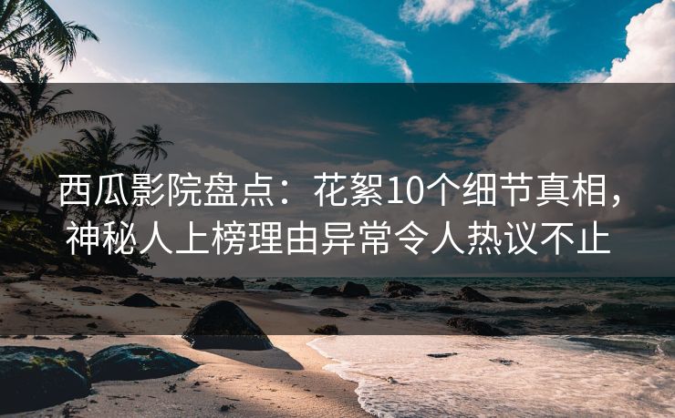 西瓜影院盘点：花絮10个细节真相，神秘人上榜理由异常令人热议不止