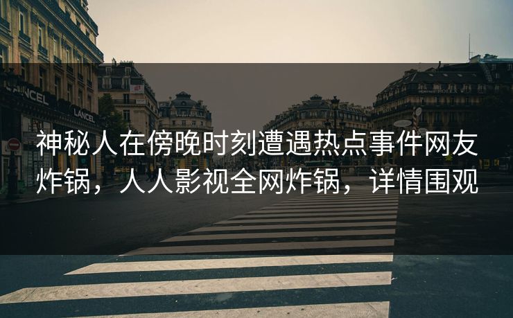 神秘人在傍晚时刻遭遇热点事件网友炸锅，人人影视全网炸锅，详情围观