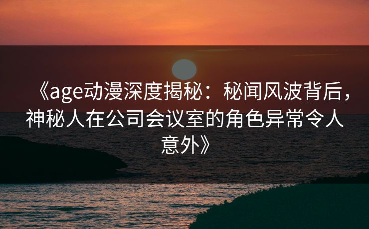 《age动漫深度揭秘：秘闻风波背后，神秘人在公司会议室的角色异常令人意外》