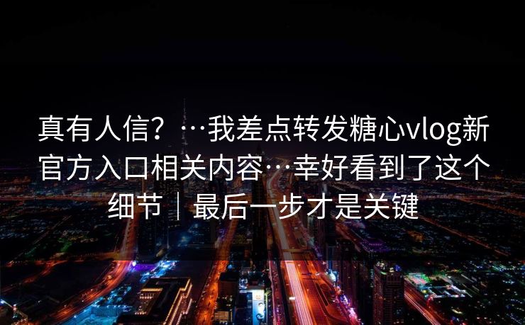 真有人信？…我差点转发糖心vlog新官方入口相关内容…幸好看到了这个细节｜最后一步才是关键