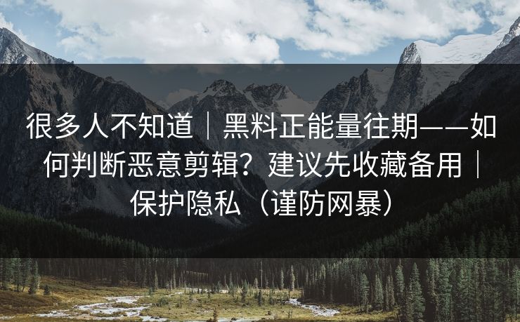 很多人不知道｜黑料正能量往期——如何判断恶意剪辑？建议先收藏备用｜保护隐私（谨防网暴）