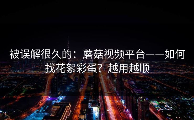被误解很久的：蘑菇视频平台——如何找花絮彩蛋？越用越顺