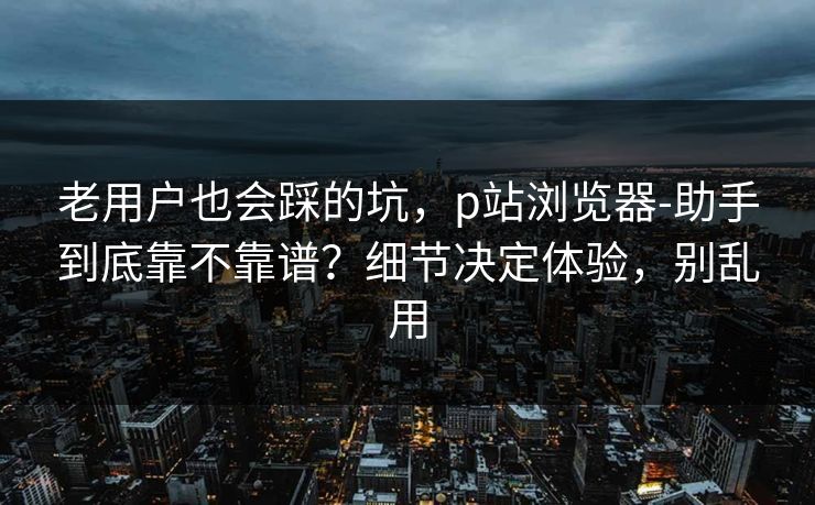 老用户也会踩的坑，p站浏览器-助手到底靠不靠谱？细节决定体验，别乱用