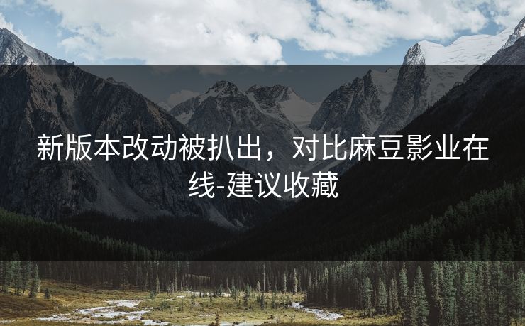 新版本改动被扒出，对比麻豆影业在线-建议收藏