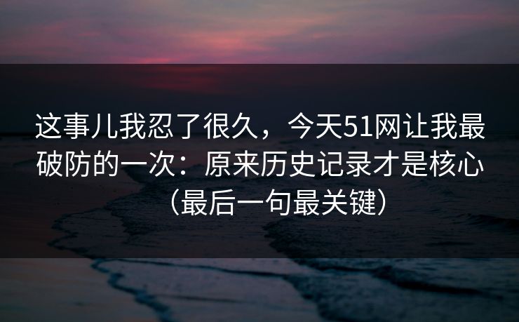 这事儿我忍了很久，今天51网让我最破防的一次：原来历史记录才是核心（最后一句最关键）