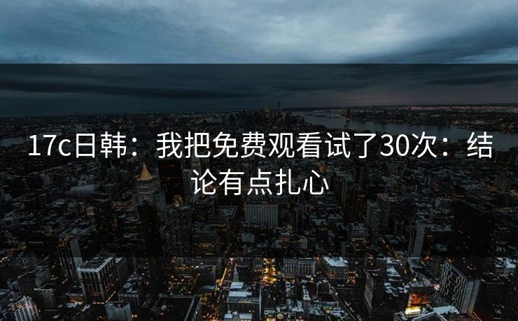 17c日韩：我把免费观看试了30次：结论有点扎心