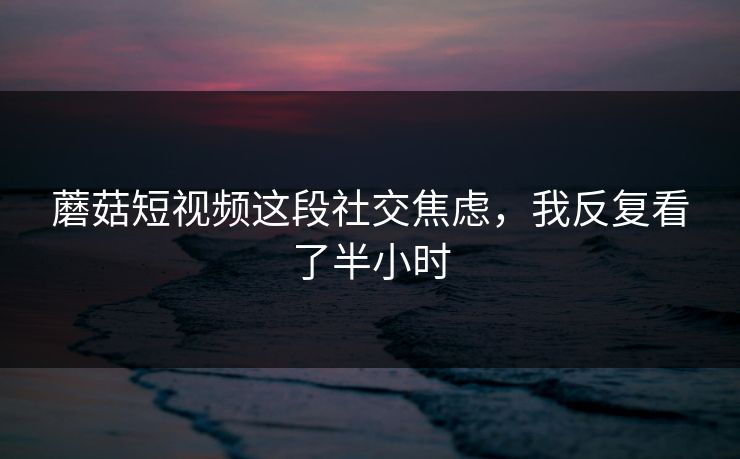 蘑菇短视频这段社交焦虑，我反复看了半小时